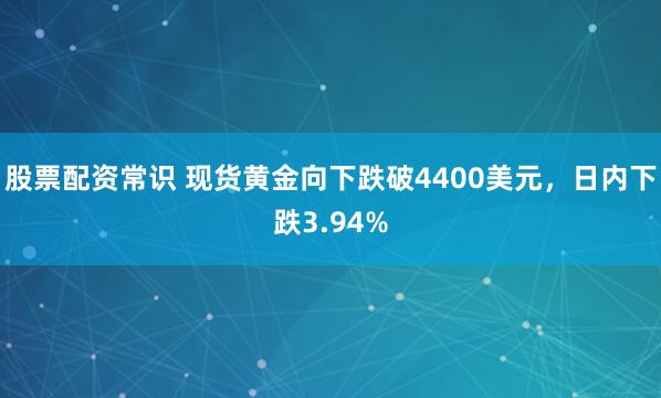 股票配资常识 现货黄金向下跌破4400美元，日内下跌3.94%