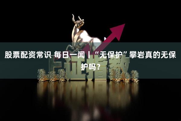股票配资常识 每日一闻丨“无保护”攀岩真的无保护吗？