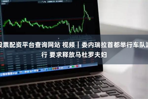 股票配资平台查询网站 视频｜委内瑞拉首都举行车队游行 要求释放马杜罗夫妇