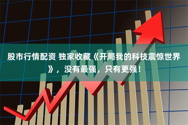 股市行情配资 独家收藏《开局我的科技震惊世界》，没有最强，只有更强！