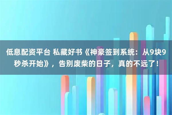 低息配资平台 私藏好书《神豪签到系统：从9块9秒杀开始》，告别废柴的日子，真的不远了！