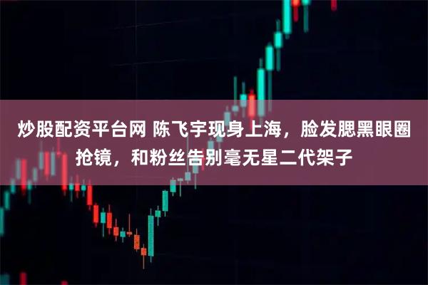 炒股配资平台网 陈飞宇现身上海，脸发腮黑眼圈抢镜，和粉丝告别毫无星二代架子