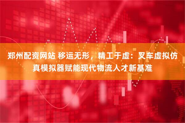 郑州配资网站 移运无形，精工于虚：叉车虚拟仿真模拟器赋能现代物流人才新基准