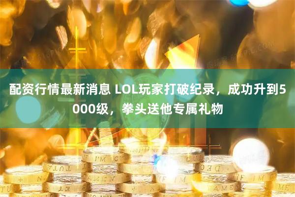 配资行情最新消息 LOL玩家打破纪录，成功升到5000级，拳头送他专属礼物
