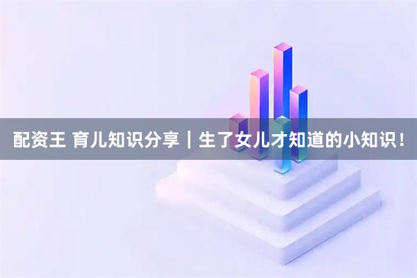 配资王 育儿知识分享｜生了女儿才知道的小知识！