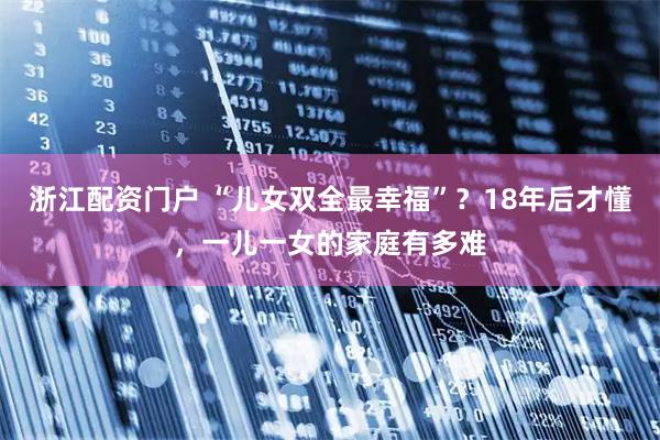 浙江配资门户 “儿女双全最幸福”？18年后才懂，一儿一女的家庭有多难