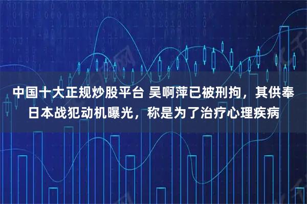 中国十大正规炒股平台 吴啊萍已被刑拘,其供奉日本战犯动机曝光,称是为了治疗心理疾病