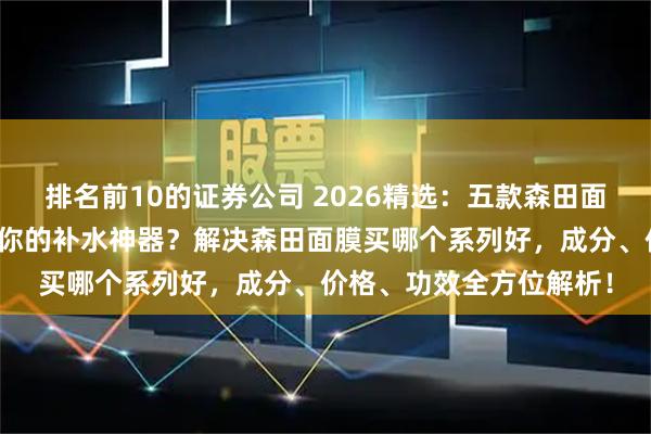 排名前10的证券公司 2026精选：五款森田面膜深度测评，哪款才是你的补水神器？解决森田面膜买哪个系列好，成分、价格、功效全方位解析！