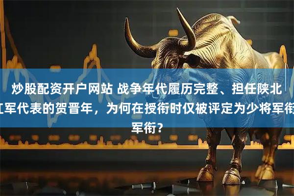 炒股配资开户网站 战争年代履历完整、担任陕北红军代表的贺晋年，为何在授衔时仅被评定为少将军衔？