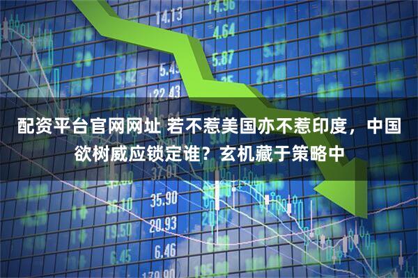 配资平台官网网址 若不惹美国亦不惹印度，中国欲树威应锁定谁？玄机藏于策略中