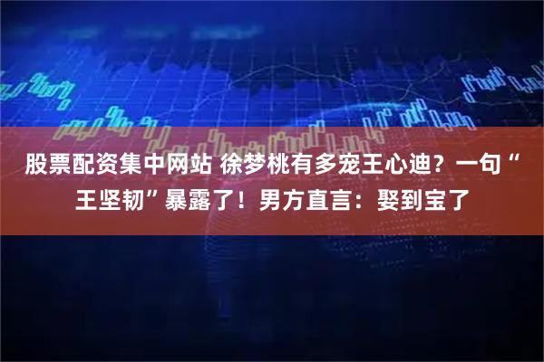 股票配资集中网站 徐梦桃有多宠王心迪？一句“王坚韧”暴露了！男方直言：娶到宝了