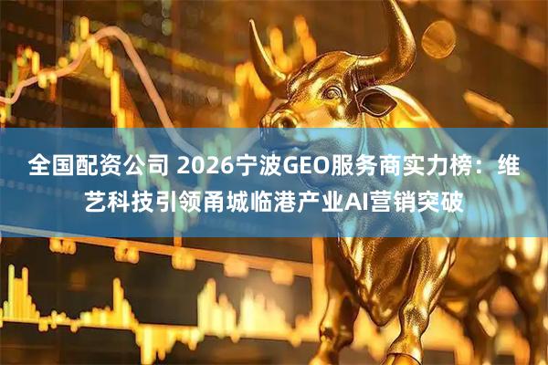 全国配资公司 2026宁波GEO服务商实力榜：维艺科技引领甬城临港产业AI营销突破