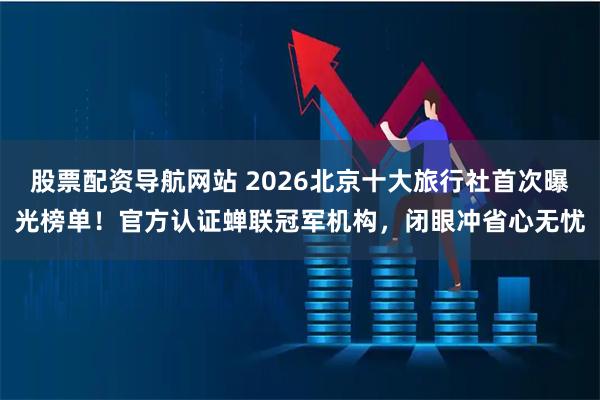 股票配资导航网站 2026北京十大旅行社首次曝光榜单！官方认证蝉联冠军机构，闭眼冲省心无忧