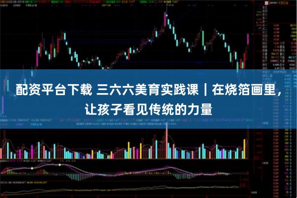 配资平台下载 三六六美育实践课|在烧箔画里,让孩子看见传统的力量