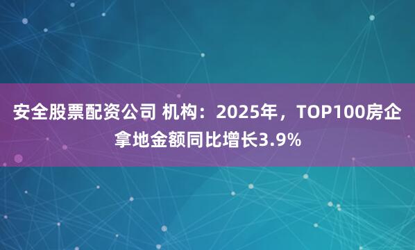 安全股票配资公司 机构：2025年，TOP100房企拿地金额同比增长3.9%