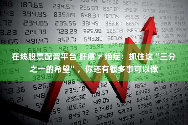在线股票配资平台 肝癌 ≠ 绝症：抓住这“三分之一的希望”，你还有很多事可以做