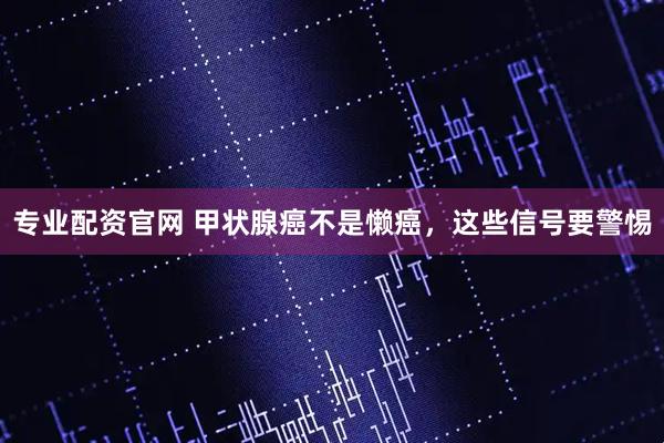 专业配资官网 甲状腺癌不是懒癌，这些信号要警惕