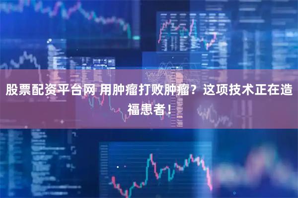 股票配资平台网 用肿瘤打败肿瘤？这项技术正在造福患者！