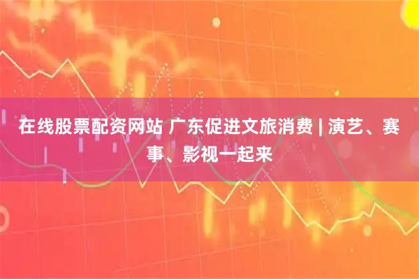 在线股票配资网站 广东促进文旅消费 | 演艺、赛事、影视一起来