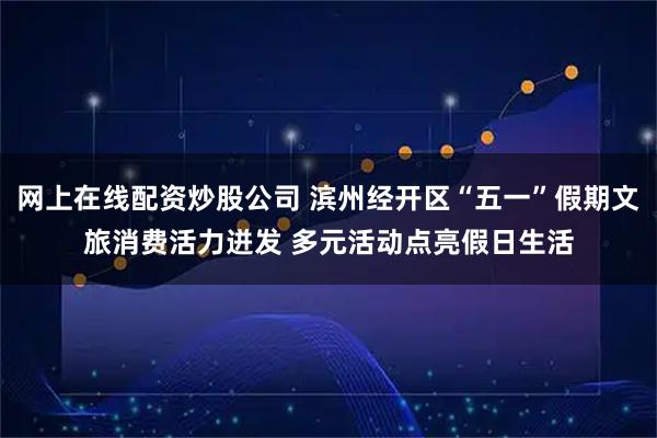 网上在线配资炒股公司 滨州经开区“五一”假期文旅消费活力迸发 多元活动点亮假日生活