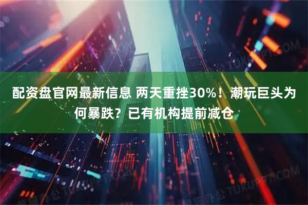 配资盘官网最新信息 两天重挫30%！潮玩巨头为何暴跌？已有机构提前减仓