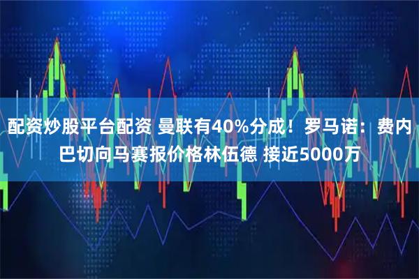 配资炒股平台配资 曼联有40%分成！罗马诺：费内巴切向马赛报价格林伍德 接近5000万