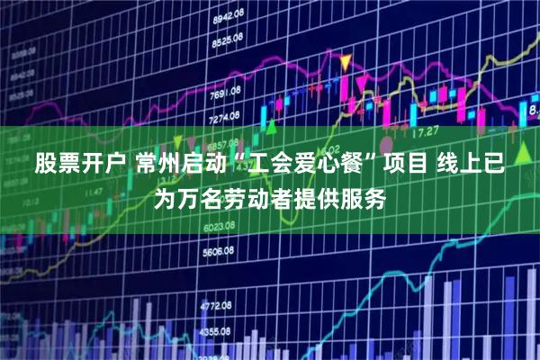 股票开户 常州启动“工会爱心餐”项目 线上已为万名劳动者提供服务