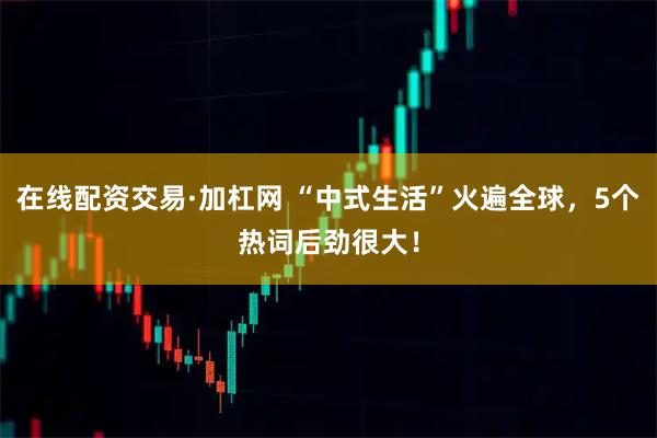 在线配资交易·加杠网 “中式生活”火遍全球，5个热词后劲很大！